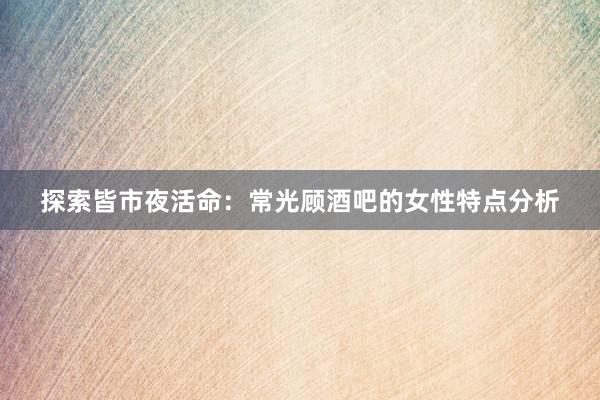 探索皆市夜活命：常光顾酒吧的女性特点分析